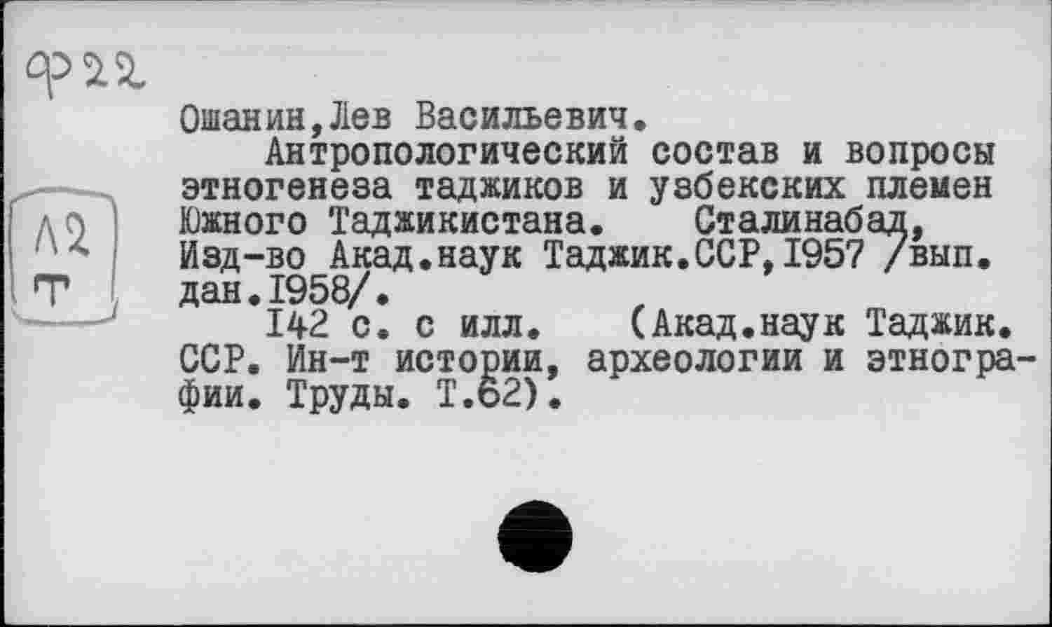 ﻿Ошанин,Лев Васильевич.
Антропологический состав и вопросы этногенеза таджиков и узбекских племен Южного Таджикистана. Сталинабад, Изд-во Акад.наук Таджик.ССР,1957 /вып. дан.1958/.
142 с. с илл. (Акад.наук Таджик. ССР. Ин-т истории, археологии и этнографии. Труды. Т.62).